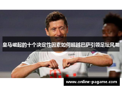 皇马崛起的十个决定性因素如何超越巴萨引领足坛风潮