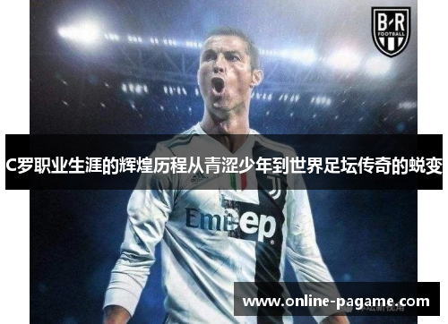C罗职业生涯的辉煌历程从青涩少年到世界足坛传奇的蜕变
