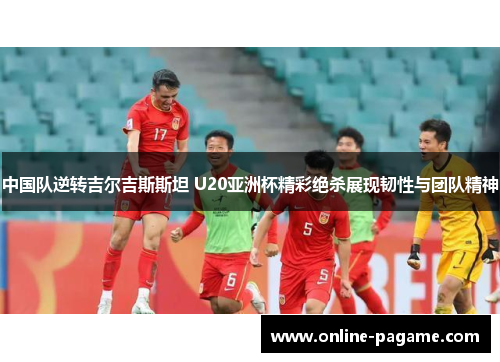 中国队逆转吉尔吉斯斯坦 U20亚洲杯精彩绝杀展现韧性与团队精神