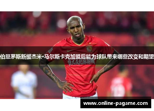 伯恩茅斯新援杰米·马尔斯卡克加盟后能为球队带来哪些改变和期望