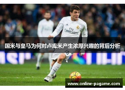 国米与皇马为何对卢库米产生浓厚兴趣的背后分析