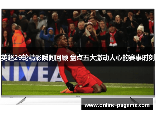 英超29轮精彩瞬间回顾 盘点五大激动人心的赛事时刻