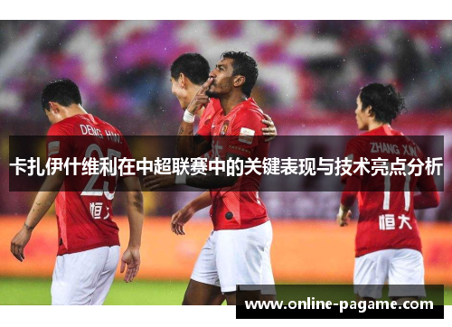 卡扎伊什维利在中超联赛中的关键表现与技术亮点分析