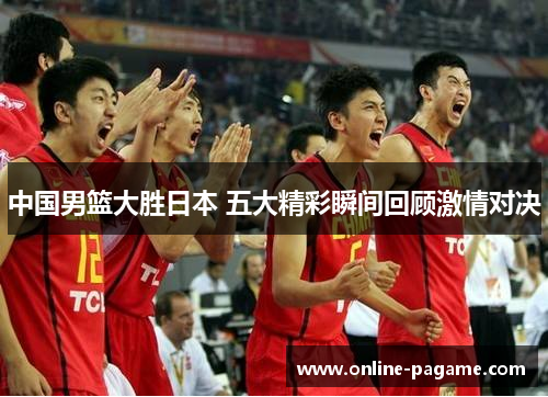 中国男篮大胜日本 五大精彩瞬间回顾激情对决