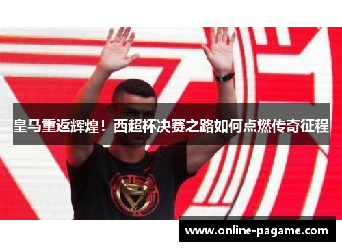 皇马重返辉煌！西超杯决赛之路如何点燃传奇征程