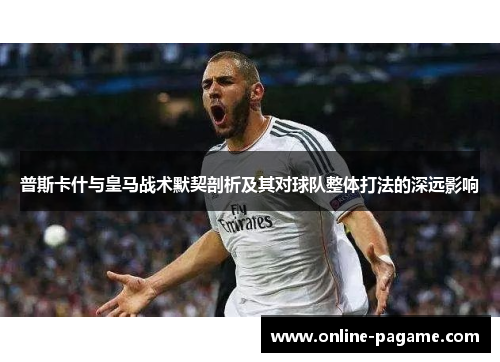 普斯卡什与皇马战术默契剖析及其对球队整体打法的深远影响