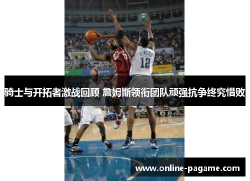 骑士与开拓者激战回顾 詹姆斯领衔团队顽强抗争终究惜败