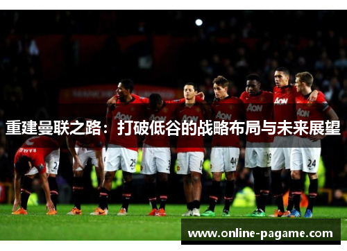 重建曼联之路：打破低谷的战略布局与未来展望