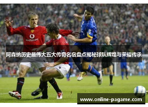 阿森纳历史最伟大五大传奇名宿盘点揭秘球队辉煌与荣耀传承