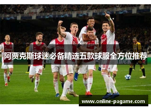 阿贾克斯球迷必备精选五款球服全方位推荐