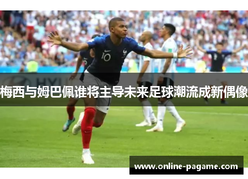 梅西与姆巴佩谁将主导未来足球潮流成新偶像