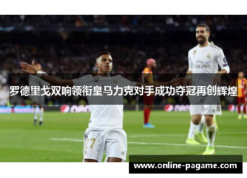 罗德里戈双响领衔皇马力克对手成功夺冠再创辉煌