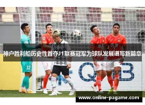神户胜利船历史性首夺J1联赛冠军为球队发展谱写新篇章
