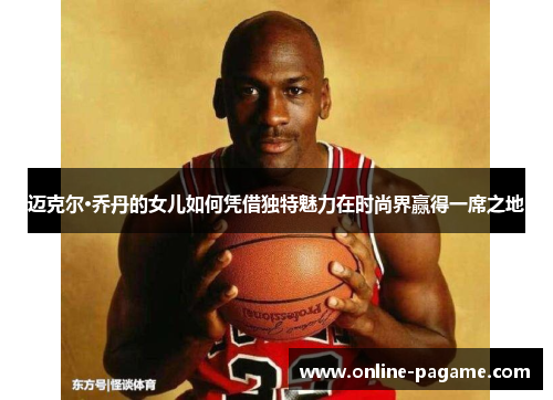 迈克尔·乔丹的女儿如何凭借独特魅力在时尚界赢得一席之地