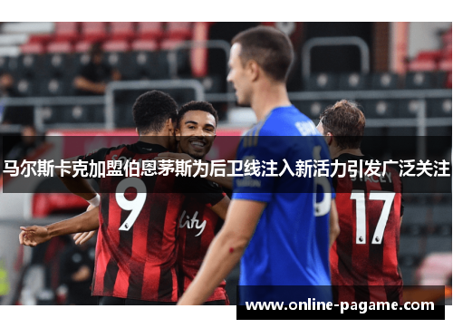 马尔斯卡克加盟伯恩茅斯为后卫线注入新活力引发广泛关注