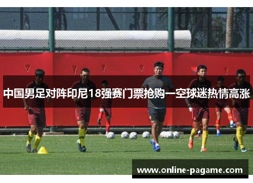 中国男足对阵印尼18强赛门票抢购一空球迷热情高涨 中国男足对阵印尼18强赛门票抢购一空球迷热情高涨